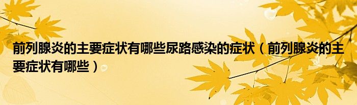 前列腺炎的主要症状有哪些尿路感染的症状（前列腺炎的主要症状有哪些）