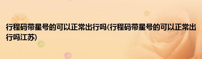 行程码带星号的可以正常出行吗(行程码带星号的可以正常出行吗江苏)
