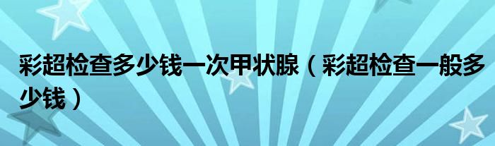 彩超检查多少钱一次甲状腺（彩超检查一般多少钱）