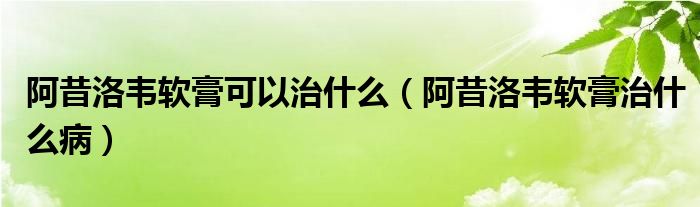 阿昔洛韦软膏可以治什么（阿昔洛韦软膏治什么病）