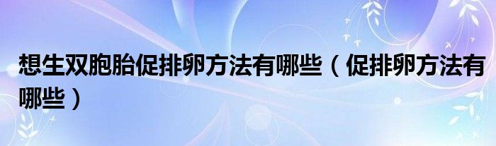 想生双胞胎促排卵方法有哪些（促排卵方法有哪些）