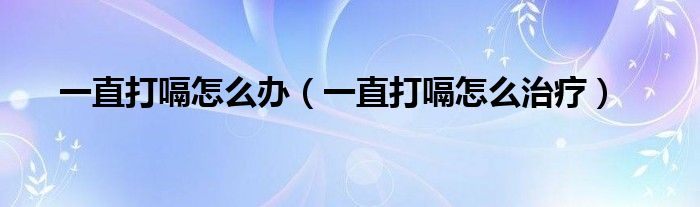 一直打嗝怎么办（一直打嗝怎么治疗）