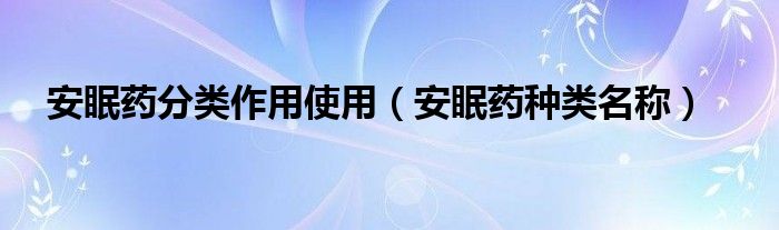 安眠药分类作用使用（安眠药种类名称）