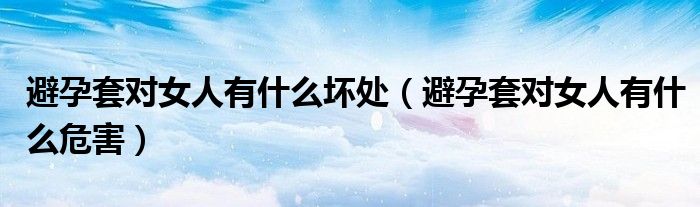 避孕套对女人有什么坏处（避孕套对女人有什么危害）