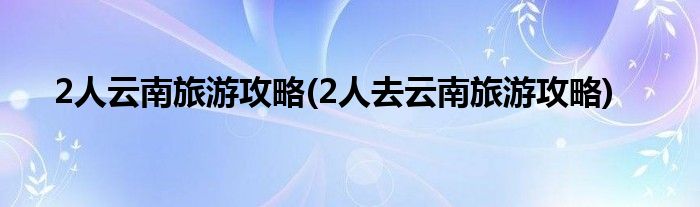 2人云南旅游攻略(2人去云南旅游攻略)