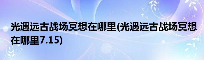 光遇远古战场冥想在哪里(光遇远古战场冥想在哪里7.15)