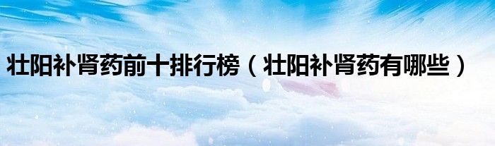 壮阳补肾药前十排行榜（壮阳补肾药有哪些）