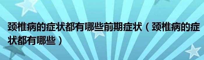 颈椎病的症状都有哪些前期症状（颈椎病的症状都有哪些）