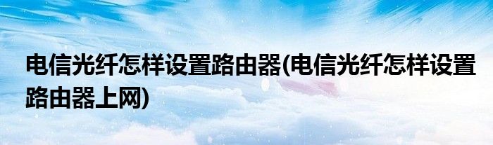 电信光纤怎样设置路由器(电信光纤怎样设置路由器上网)