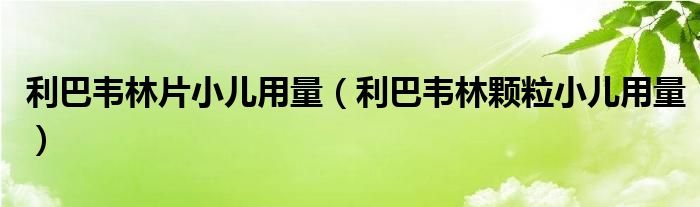 利巴韦林片小儿用量（利巴韦林颗粒小儿用量）