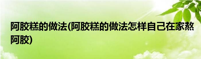 阿胶糕的做法(阿胶糕的做法怎样自己在家熬阿胶)