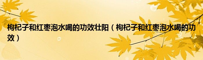 枸杞子和红枣泡水喝的功效壮阳（枸杞子和红枣泡水喝的功效）