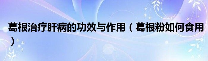 葛根治疗肝病的功效与作用（葛根粉如何食用）