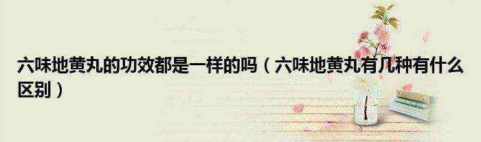 六味地黄丸的功效都是一样的吗（六味地黄丸有几种有什么区别）