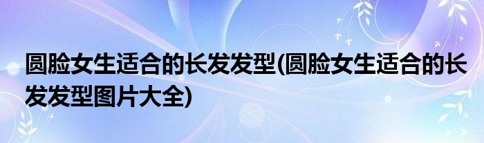 圆脸女生适合的长发发型(圆脸女生适合的长发发型图片大全)