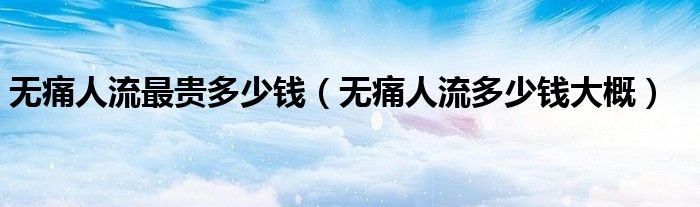 无痛人流最贵多少钱（无痛人流多少钱大概）