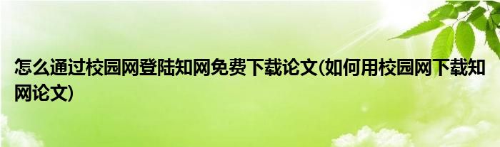 怎么通过校园网登陆知网免费下载论文(如何用校园网下载知网论文)