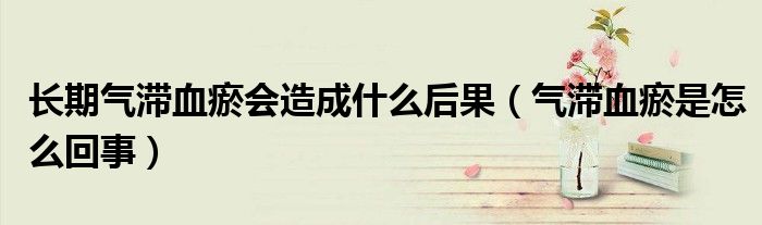 长期气滞血瘀会造成什么后果（气滞血瘀是怎么回事）