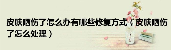 皮肤晒伤了怎么办有哪些修复方式（皮肤晒伤了怎么处理）