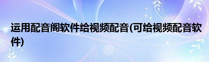 运用配音阁软件给视频配音(可给视频配音软件)