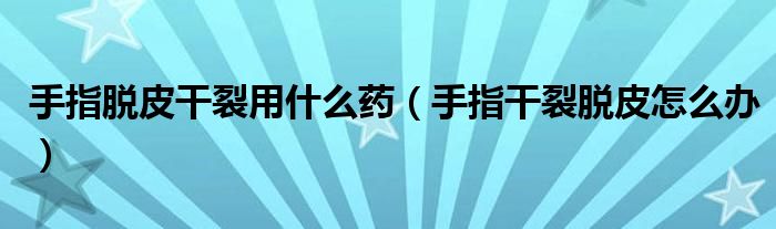 手指脱皮干裂用什么药（手指干裂脱皮怎么办）