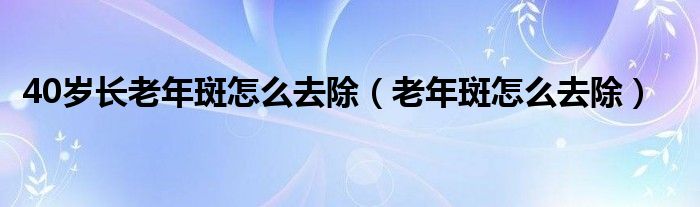 40岁长老年斑怎么去除（老年斑怎么去除）