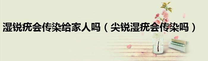 湿锐疣会传染给家人吗（尖锐湿疣会传染吗）