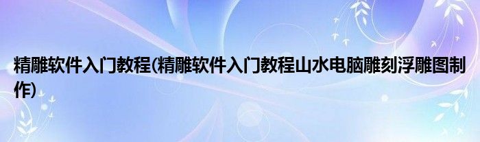 精雕软件入门教程(精雕软件入门教程山水电脑雕刻浮雕图制作)