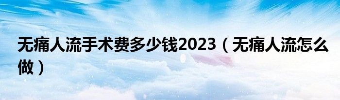 无痛人流手术费多少钱2023（无痛人流怎么做）