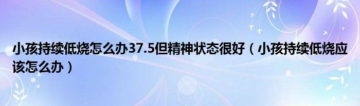 小孩持续低烧怎么办37.5但精神状态很好（小孩持续低烧应该怎么办）