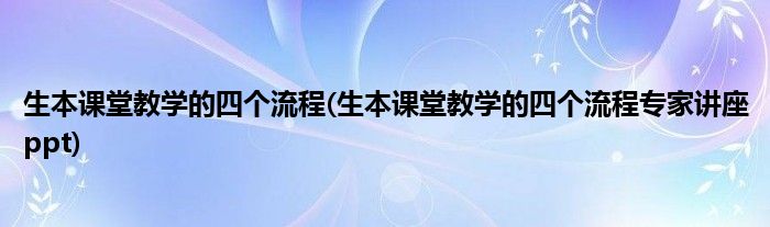 生本课堂教学的四个流程(生本课堂教学的四个流程专家讲座ppt)