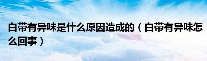 白带有异味是什么原因造成的（白带有异味怎么回事）