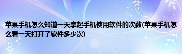苹果手机怎么知道一天拿起手机使用软件的次数(苹果手机怎么看一天打开了软件多少次)