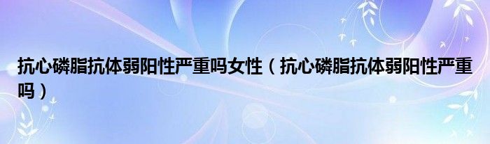 抗心磷脂抗体弱阳性严重吗女性（抗心磷脂抗体弱阳性严重吗）