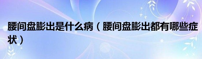 腰间盘膨出是什么病（腰间盘膨出都有哪些症状）