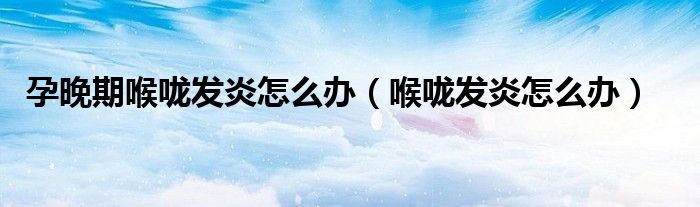 孕晚期喉咙发炎怎么办（喉咙发炎怎么办）