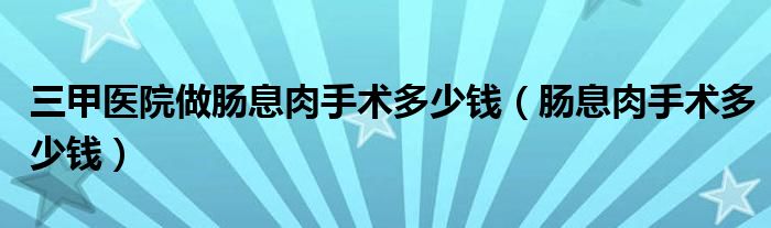 三甲医院做肠息肉手术多少钱（肠息肉手术多少钱）