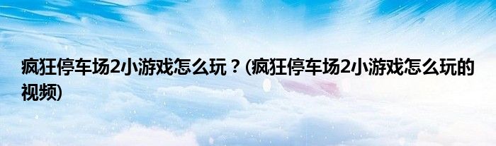 疯狂停车场2小游戏怎么玩？(疯狂停车场2小游戏怎么玩的视频)