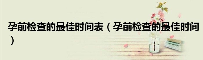 孕前检查的最佳时间表（孕前检查的最佳时间）