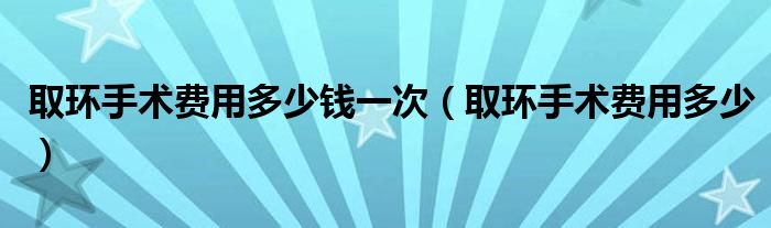 取环手术费用多少钱一次（取环手术费用多少）