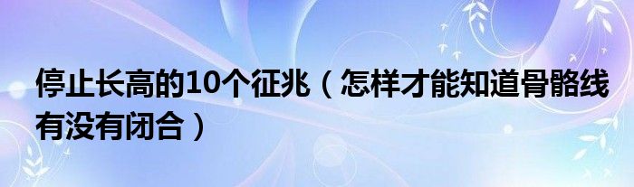 停止长高的10个征兆（怎样才能知道骨骼线有没有闭合）