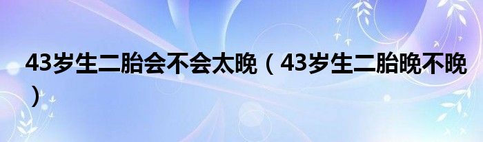 43岁生二胎会不会太晚（43岁生二胎晚不晚）
