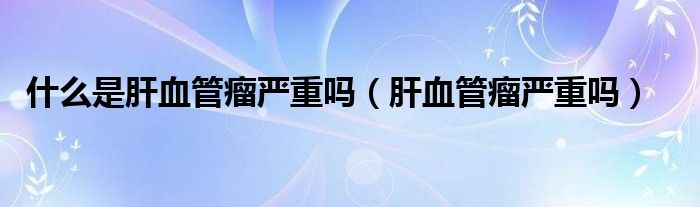 什么是肝血管瘤严重吗（肝血管瘤严重吗）