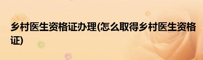 乡村医生资格证办理(怎么取得乡村医生资格证)