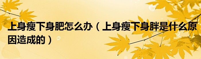 上身瘦下身肥怎么办（上身瘦下身胖是什么原因造成的）