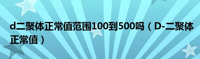 d二聚体正常值范围100到500吗（D-二聚体正常值）