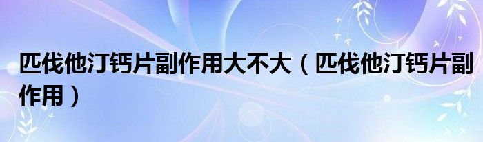 匹伐他汀钙片副作用大不大（匹伐他汀钙片副作用）