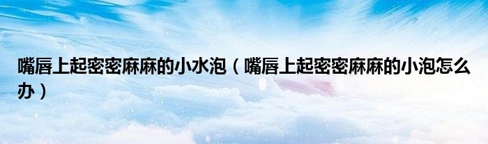 嘴唇上起密密麻麻的小水泡（嘴唇上起密密麻麻的小泡怎么办）