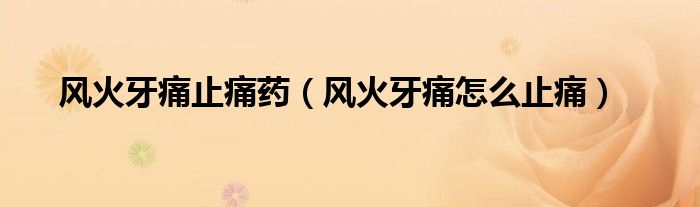 风火牙痛止痛药（风火牙痛怎么止痛）