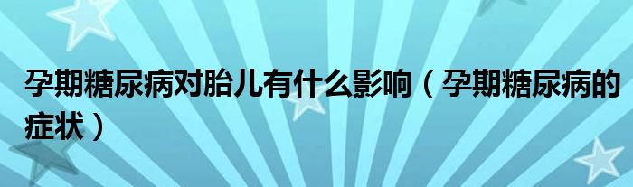 孕期糖尿病对胎儿有什么影响（孕期糖尿病的症状）